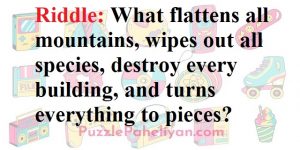 We arWhat flattens mountains riddle answere back one more interesting riddle for you which is called what flattens mountains riddle. This riddle use to trend on twitter when on of the user asked this question. So have given you the answer below. You still not able to guess the answer of what flattens mountains riddle? Riddle: What flattens all mountains, wipes out all species, destroy every building, and turns everything to pieces? Answer: The answer to the What Flattens All Mountains riddle is time. The time has so much power that it can destroy and wipes out species and building  over time and it can even flattens a mountain. I hope you got the answer to you riddle and do share it with you friends.